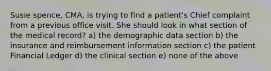 Susie spence, CMA, is trying to find a patient's Chief complaint from a previous office visit. She should look in what section of the medical record? a) the demographic data section b) the insurance and reimbursement information section c) the patient Financial Ledger d) the clinical section e) none of the above