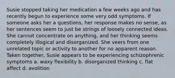 Susie stopped taking her medication a few weeks ago and has recently begun to experience some very odd symptoms. If someone asks her a questions, her response makes no sense, as her sentences seem to just be strings of loosely connected ideas. She cannot concentrate on anything, and her thinking seems completely illogical and disorganized. She veers from one unrelated topic or activity to another for no apparent reason. Taken together, Susie appears to be experiencing schizophrenic symptoms a. waxy flexibility b. disorganized thinking c. flat affect d. avolition