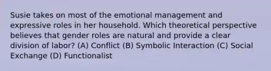 Susie takes on most of the emotional management and expressive roles in her household. Which theoretical perspective believes that gender roles are natural and provide a clear division of labor? (A) Conflict (B) Symbolic Interaction (C) Social Exchange (D) Functionalist