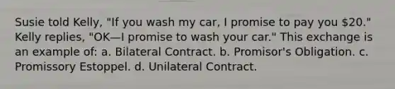 Susie told Kelly, "If you wash my car, I promise to pay you 20." Kelly replies, "OK—I promise to wash your car." This exchange is an example of: a. Bilateral Contract. b. Promisor's Obligation. c. Promissory Estoppel. d. Unilateral Contract.