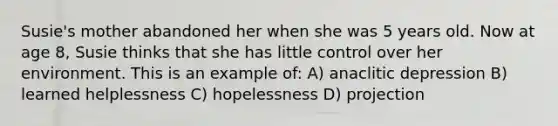 Susie's mother abandoned her when she was 5 years old. Now at age 8, Susie thinks that she has little control over her environment. This is an example of: A) anaclitic depression B) learned helplessness C) hopelessness D) projection