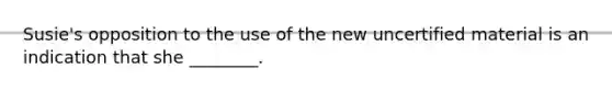 Susie's opposition to the use of the new uncertified material is an indication that she ________.