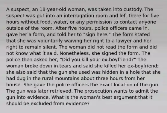 A suspect, an 18-year-old woman, was taken into custody. The suspect was put into an interrogation room and left there for five hours without food, water, or any permission to contact anyone outside of the room. After five hours, police officers came in, gave her a form, and told her to "sign here." The form stated that she was voluntarily waiving her right to a lawyer and her right to remain silent. The woman did not read the form and did not know what it said. Nonetheless, she signed the form. The police then asked her, "Did you kill your ex-boyfriend?" The woman broke down in tears and said she killed her ex-boyfriend; she also said that the gun she used was hidden in a hole that she had dug in the rural mountains about three hours from her house. She gave the police officers the exact location of the gun. The gun was later retrieved. The prosecution wants to admit the gun into evidence. What is the woman's best argument that it should be excluded from evidence?