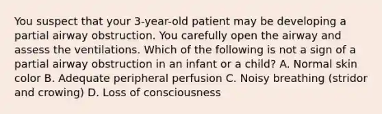 You suspect that your 3-year-old patient may be developing a partial airway obstruction. You carefully open the airway and assess the ventilations. Which of the following is not a sign of a partial airway obstruction in an infant or a child? A. Normal skin color B. Adequate peripheral perfusion C. Noisy breathing (stridor and crowing) D. Loss of consciousness