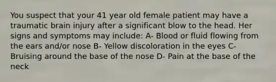 You suspect that your 41 year old female patient may have a traumatic brain injury after a significant blow to the head. Her signs and symptoms may include: A- Blood or fluid flowing from the ears and/or nose B- Yellow discoloration in the eyes C- Bruising around the base of the nose D- Pain at the base of the neck