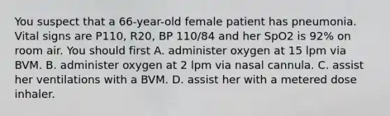 You suspect that a​ 66-year-old female patient has pneumonia. Vital signs are​ P110, R20, BP​ 110/84 and her SpO2 is​ 92% on room air. You should first A. administer oxygen at 15 lpm via BVM. B. administer oxygen at 2 lpm via nasal cannula. C. assist her ventilations with a BVM. D. assist her with a metered dose inhaler.