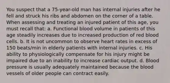 You suspect that a 75-year-old man has internal injuries after he fell and struck his ribs and abdomen on the corner of a table. When assessing and treating an injured patient of this age, you must recall that: a. Functional blood volume in patients of this age steadily increases due to increased production of red blood cells. b. It is not uncommon to observe heart rates in excess of 150 beats/min in elderly patients with internal injuries. c. His ability to physiologically compensate for his injury might be impaired due to an inability to increase cardiac output. d. Blood pressure is usually adequately maintained because the blood vessels of older people can contract easily.