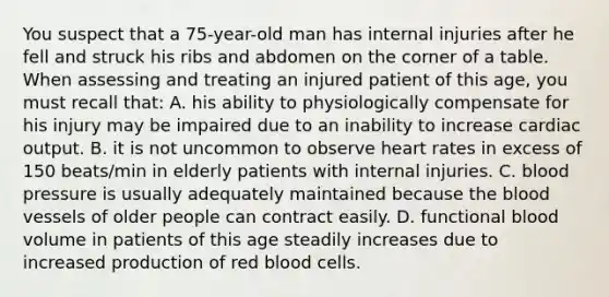 You suspect that a 75-year-old man has internal injuries after he fell and struck his ribs and abdomen on the corner of a table. When assessing and treating an injured patient of this age, you must recall that: A. his ability to physiologically compensate for his injury may be impaired due to an inability to increase cardiac output. B. it is not uncommon to observe heart rates in excess of 150 beats/min in elderly patients with internal injuries. C. blood pressure is usually adequately maintained because the blood vessels of older people can contract easily. D. functional blood volume in patients of this age steadily increases due to increased production of red blood cells.