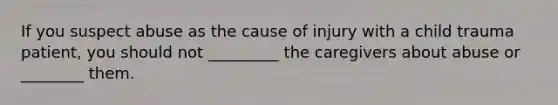 If you suspect abuse as the cause of injury with a child trauma patient, you should not _________ the caregivers about abuse or ________ them.