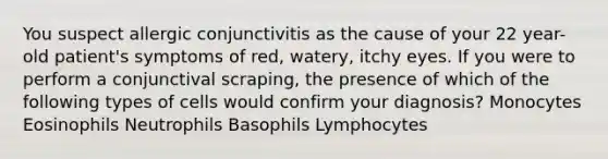 You suspect allergic conjunctivitis as the cause of your 22 year-old patient's symptoms of red, watery, itchy eyes. If you were to perform a conjunctival scraping, the presence of which of the following types of cells would confirm your diagnosis? Monocytes Eosinophils Neutrophils Basophils Lymphocytes