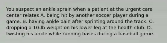 You suspect an ankle sprain when a patient at the urgent care center relates A. being hit by another soccer player during a game. B. having ankle pain after sprinting around the track. C. dropping a 10-lb weight on his lower leg at the health club. D. twisting his ankle while running bases during a baseball game.