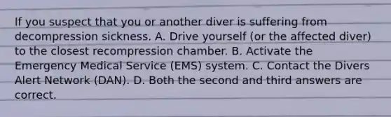 If you suspect that you or another diver is suffering from decompression sickness. A. Drive yourself (or the affected diver) to the closest recompression chamber. B. Activate the Emergency Medical Service (EMS) system. C. Contact the Divers Alert Network (DAN). D. Both the second and third answers are correct.