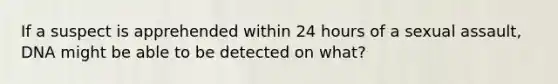 If a suspect is apprehended within 24 hours of a sexual assault, DNA might be able to be detected on what?