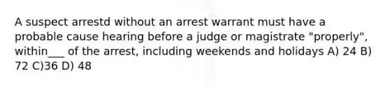 A suspect arrestd without an arrest warrant must have a probable cause hearing before a judge or magistrate "properly", within___ of the arrest, including weekends and holidays A) 24 B) 72 C)36 D) 48