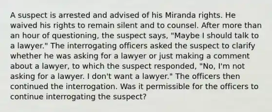 A suspect is arrested and advised of his Miranda rights. He waived his rights to remain silent and to counsel. After more than an hour of questioning, the suspect says, "Maybe I should talk to a lawyer." The interrogating officers asked the suspect to clarify whether he was asking for a lawyer or just making a comment about a lawyer, to which the suspect responded, "No, I'm not asking for a lawyer. I don't want a lawyer." The officers then continued the interrogation. Was it permissible for the officers to continue interrogating the suspect?