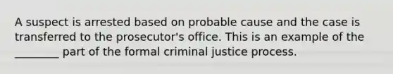 A suspect is arrested based on probable cause and the case is transferred to the prosecutor's office. This is an example of the ________ part of the formal criminal justice process.