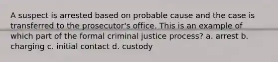 A suspect is arrested based on probable cause and the case is transferred to the prosecutor's office. This is an example of which part of the formal criminal justice process? a. arrest b. charging c. initial contact d. custody