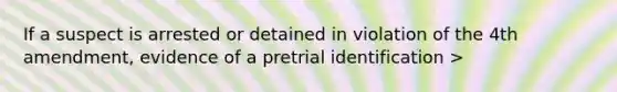 If a suspect is arrested or detained in violation of the 4th amendment, evidence of a pretrial identification >