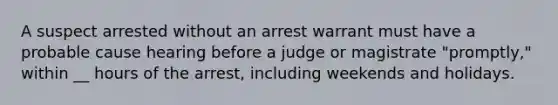 A suspect arrested without an <a href='https://www.questionai.com/knowledge/kBRTc9MLaW-arrest-warrant' class='anchor-knowledge'>arrest warrant</a> must have a probable cause hearing before a judge or magistrate "promptly," within __ hours of the arrest, including weekends and holidays.