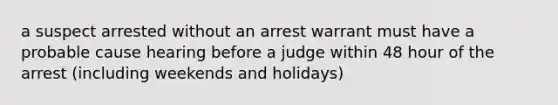 a suspect arrested without an arrest warrant must have a probable cause hearing before a judge within 48 hour of the arrest (including weekends and holidays)