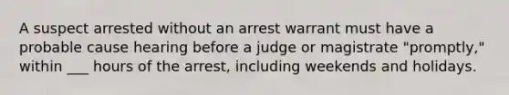 A suspect arrested without an arrest warrant must have a probable cause hearing before a judge or magistrate "promptly," within ___ hours of the arrest, including weekends and holidays.