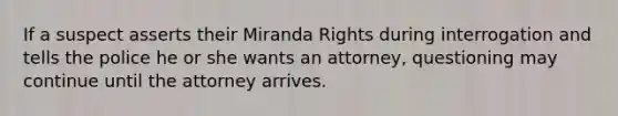 If a suspect asserts their Miranda Rights during interrogation and tells the police he or she wants an attorney, questioning may continue until the attorney arrives.​