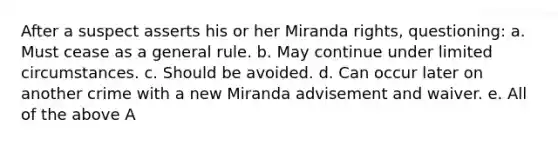 After a suspect asserts his or her Miranda rights, questioning: a. Must cease as a general rule. b. May continue under limited circumstances. c. Should be avoided. d. Can occur later on another crime with a new Miranda advisement and waiver. e. All of the above A