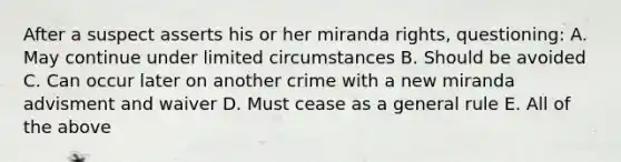 After a suspect asserts his or her miranda rights, questioning: A. May continue under limited circumstances B. Should be avoided C. Can occur later on another crime with a new miranda advisment and waiver D. Must cease as a general rule E. All of the above