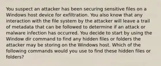 You suspect an attacker has been securing sensitive files on a Windows host device for exfiltration. You also know that any interaction with the file system by the attacker will leave a trail of metadata that can be followed to determine if an attack or malware infection has occurred. You decide to start by using the Window dir command to find any hidden files or folders the attacker may be storing on the Windows host. Which of the following commands would you use to find these hidden files or folders?