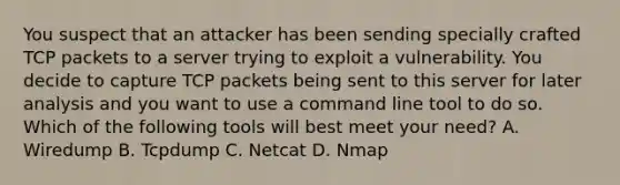 You suspect that an attacker has been sending specially crafted TCP packets to a server trying to exploit a vulnerability. You decide to capture TCP packets being sent to this server for later analysis and you want to use a command line tool to do so. Which of the following tools will best meet your need? A. Wiredump B. Tcpdump C. Netcat D. Nmap