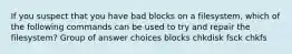 If you suspect that you have bad blocks on a filesystem, which of the following commands can be used to try and repair the filesystem? Group of answer choices blocks chkdisk fsck chkfs