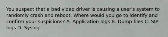 You suspect that a bad video driver is causing a user's system to randomly crash and reboot. Where would you go to identify and confirm your suspicions? A. Application logs B. Dump files C. SIP logs D. Syslog