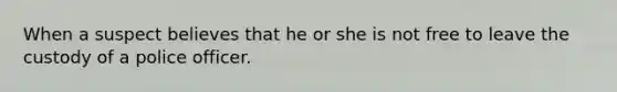 When a suspect believes that he or she is not free to leave the custody of a police officer.