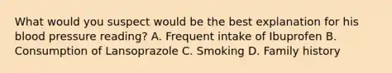 What would you suspect would be the best explanation for his blood pressure reading? A. Frequent intake of Ibuprofen B. Consumption of Lansoprazole C. Smoking D. Family history