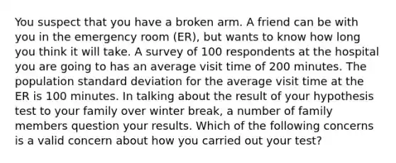 You suspect that you have a broken arm. A friend can be with you in the emergency room (ER), but wants to know how long you think it will take. A survey of 100 respondents at the hospital you are going to has an average visit time of 200 minutes. The population standard deviation for the average visit time at the ER is 100 minutes. In talking about the result of your hypothesis test to your family over winter break, a number of family members question your results. Which of the following concerns is a valid concern about how you carried out your test?