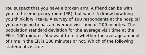 You suspect that you have a broken arm. A friend can be with you in the emergency room (ER), but wants to know how long you think it will take. A survey of 100 respondents at the hospital you are going to has an average visit time of 200 minutes. The population standard deviation for the average visit time at the ER is 100 minutes. You want to test whether the average amount of time in the ER is 180 minutes or not. Which of the following statements is true.