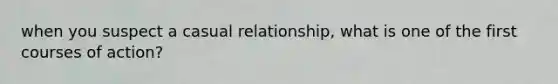 when you suspect a casual relationship, what is one of the first courses of action?