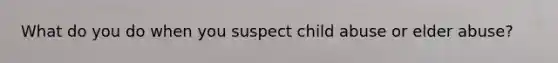 What do you do when you suspect child abuse or elder abuse?