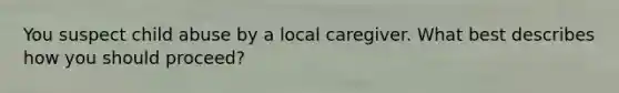 You suspect child abuse by a local caregiver. What best describes how you should proceed?