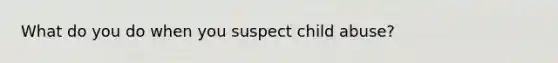 What do you do when you suspect child abuse?