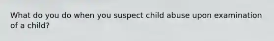 What do you do when you suspect child abuse upon examination of a child?