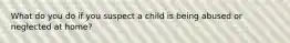 What do you do if you suspect a child is being abused or neglected at home?