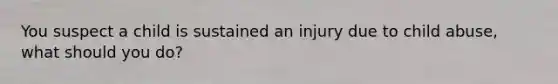 You suspect a child is sustained an injury due to child abuse, what should you do?