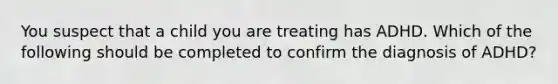 You suspect that a child you are treating has ADHD. Which of the following should be completed to confirm the diagnosis of ADHD?