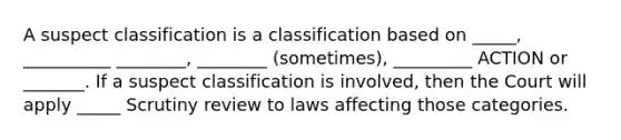 A suspect classification is a classification based on _____, __________ ________, ________ (sometimes), _________ ACTION or _______. If a suspect classification is involved, then the Court will apply _____ Scrutiny review to laws affecting those categories.