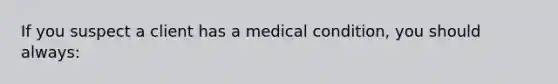 If you suspect a client has a medical condition, you should always: