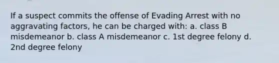 If a suspect commits the offense of Evading Arrest with no aggravating factors, he can be charged with: a. class B misdemeanor b. class A misdemeanor c. 1st degree felony d. 2nd degree felony