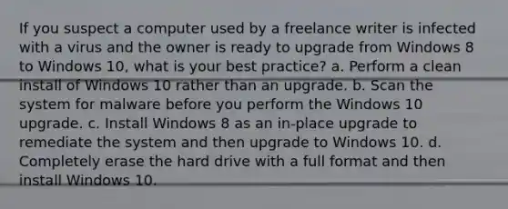 If you suspect a computer used by a freelance writer is infected with a virus and the owner is ready to upgrade from Windows 8 to Windows 10, what is your best practice? a. Perform a clean install of Windows 10 rather than an upgrade. b. Scan the system for malware before you perform the Windows 10 upgrade. c. Install Windows 8 as an in-place upgrade to remediate the system and then upgrade to Windows 10. d. Completely erase the hard drive with a full format and then install Windows 10.