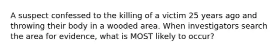 A suspect confessed to the killing of a victim 25 years ago and throwing their body in a wooded area. When investigators search the area for evidence, what is MOST likely to occur?