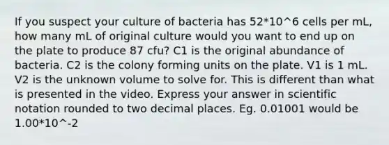 If you suspect your culture of bacteria has 52*10^6 cells per mL, how many mL of original culture would you want to end up on the plate to produce 87 cfu? C1 is the original abundance of bacteria. C2 is the colony forming units on the plate. V1 is 1 mL. V2 is the unknown volume to solve for. This is different than what is presented in the video. Express your answer in <a href='https://www.questionai.com/knowledge/kiQSMgChcx-scientific-notation' class='anchor-knowledge'>scientific notation</a> rounded to two decimal places. Eg. 0.01001 would be 1.00*10^-2